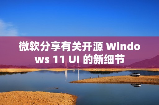 微软分享有关开源 Windows 11 UI 的新细节