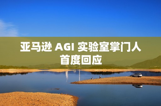 亚马逊 AGI 实验室掌门人首度回应