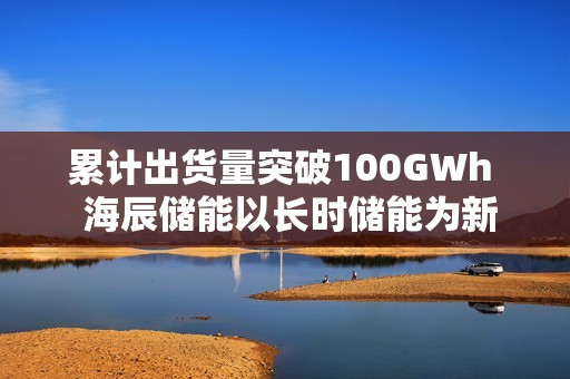 累计出货量突破100GWh  海辰储能以长时储能为新引擎