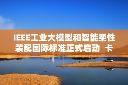 IEEE工业大模型和智能柔性装配国际标准正式启动  卡奥斯联合主导