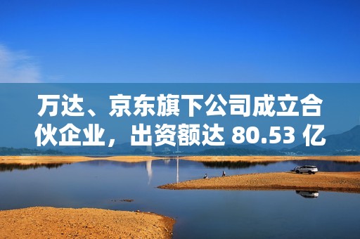 万达、京东旗下公司成立合伙企业，出资额达 80.53 亿元
