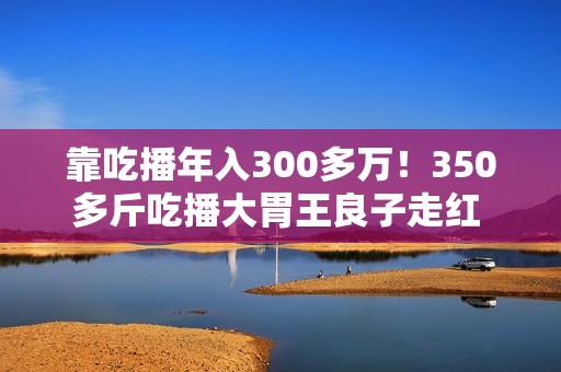 靠吃播年入300多万！350多斤吃播大胃王良子走红 胃袋占150多斤：不能再吃了