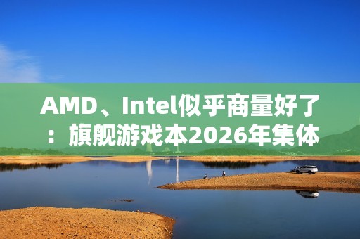 AMD、Intel似乎商量好了：旗舰游戏本2026年集体沉默