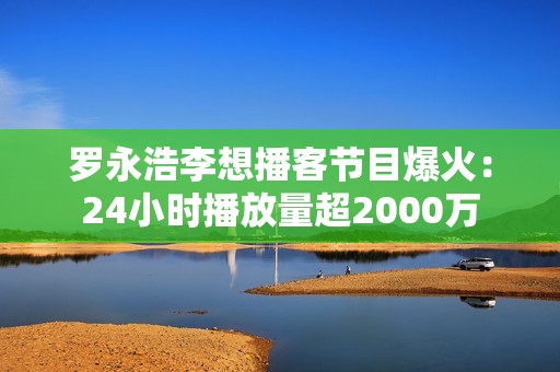罗永浩李想播客节目爆火：24小时播放量超2000万