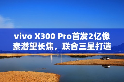 vivo X300 Pro首发2亿像素潜望长焦，联合三星打造行业最强影像传感器