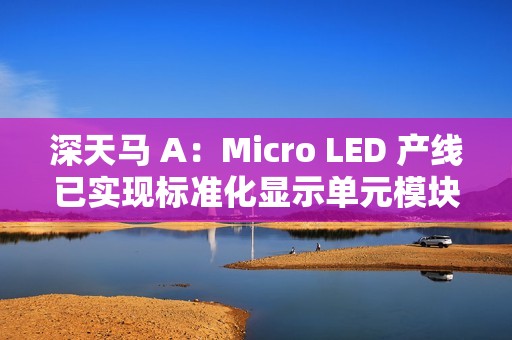深天马 A：Micro LED 产线已实现标准化显示单元模块小批量交付