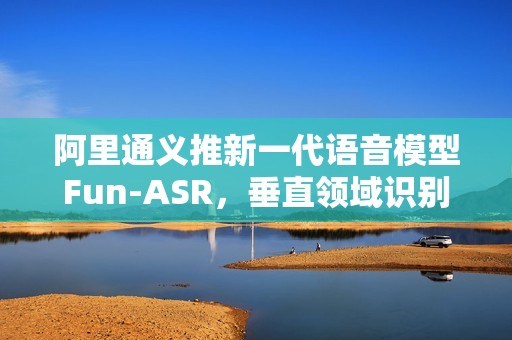 阿里通义推新一代语音模型Fun-ASR，垂直领域识别准确率提升15%以上