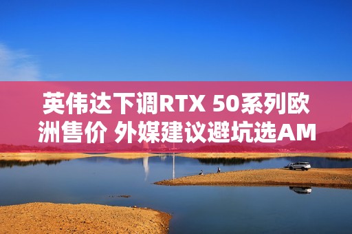 英伟达下调RTX 50系列欧洲售价 外媒建议避坑选AMD