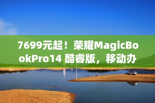 7699元起！荣耀MagicBookPro14 酷睿版，移动办公族的性价比之选