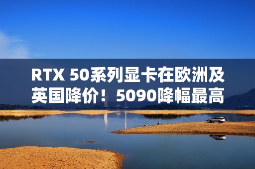RTX 50系列显卡在欧洲及英国降价！5090降幅最高
