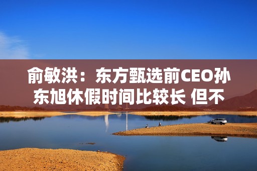 俞敏洪：东方甄选前CEO孙东旭休假时间比较长 但不是离职