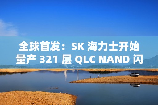 全球首发：SK 海力士开始量产 321 层 QLC NAND 闪存