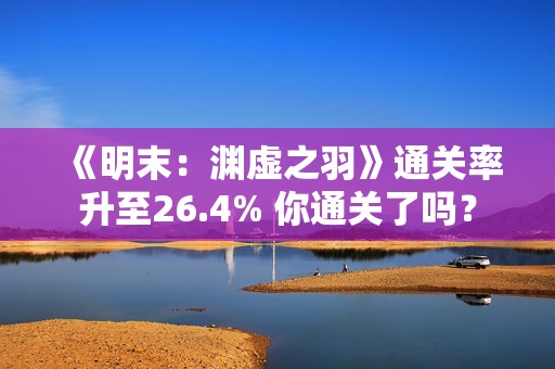 《明末：渊虚之羽》通关率升至26.4% 你通关了吗？