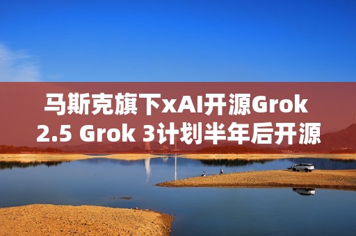 马斯克旗下xAI开源Grok 2.5 Grok 3计划半年后开源