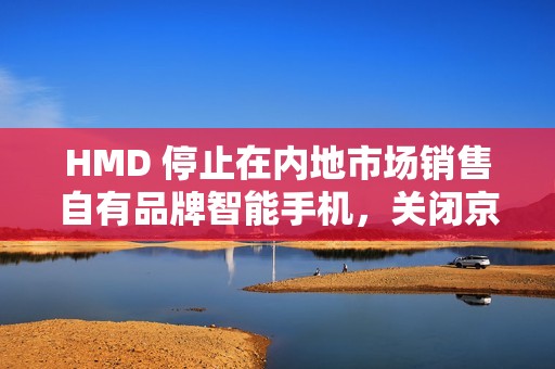 HMD 停止在内地市场销售自有品牌智能手机，关闭京东旗舰店