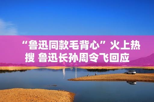 “鲁迅同款毛背心”火上热搜 鲁迅长孙周令飞回应