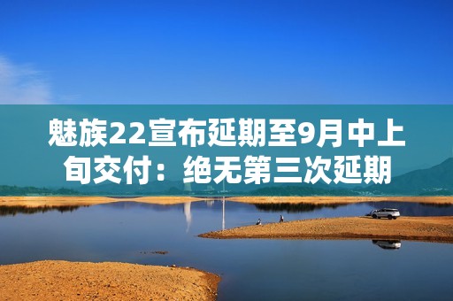 魅族22宣布延期至9月中上旬交付：绝无第三次延期