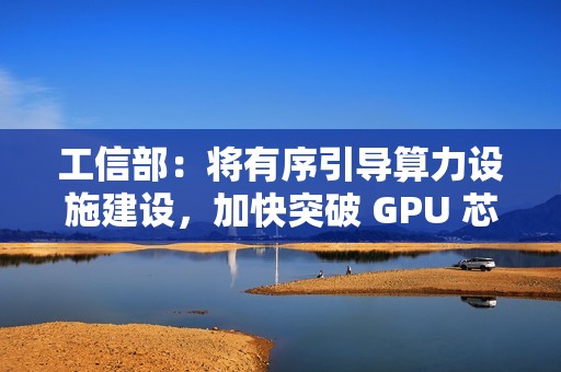 工信部：将有序引导算力设施建设，加快突破 GPU 芯片等关键核心技术