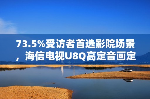 73.5%受访者首选影院场景，海信电视U8Q高定音画定义家庭观影新标杆
