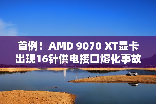 首例！AMD 9070 XT显卡出现16针供电接口熔化事故