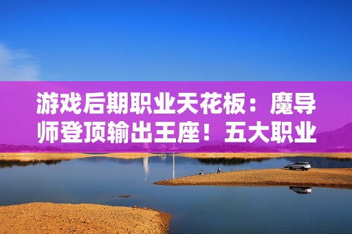游戏后期职业天花板：魔导师登顶输出王座！五大职业终极抉择指南