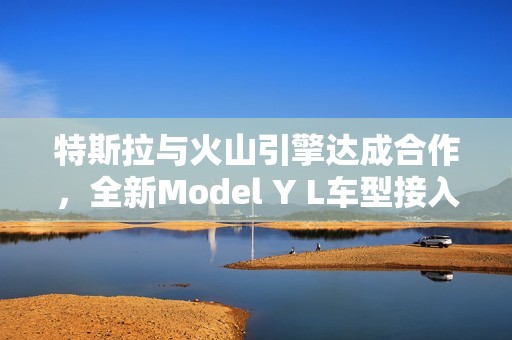 特斯拉与火山引擎达成合作，全新Model Y L车型接入豆包大模型