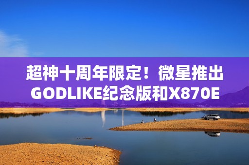 超神十周年限定！微星推出GODLIKE纪念版和X870E MAX系列主板