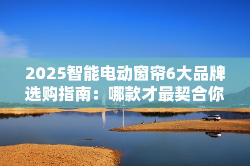 2025智能电动窗帘6大品牌选购指南：哪款才最契合你需求？