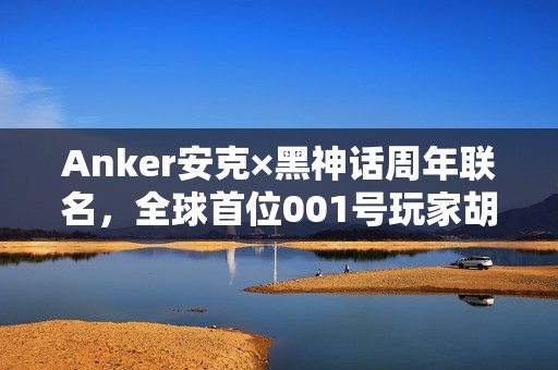 Anker安克×黑神话周年联名，全球首位001号玩家胡彦斌跨界开箱