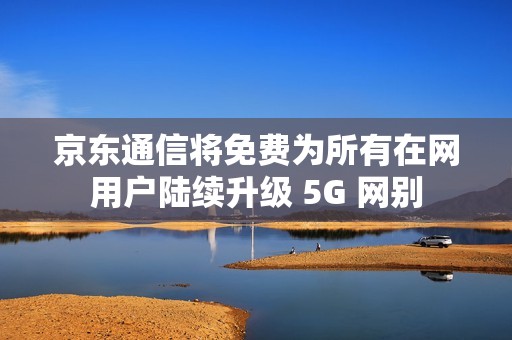 京东通信将免费为所有在网用户陆续升级 5G 网别