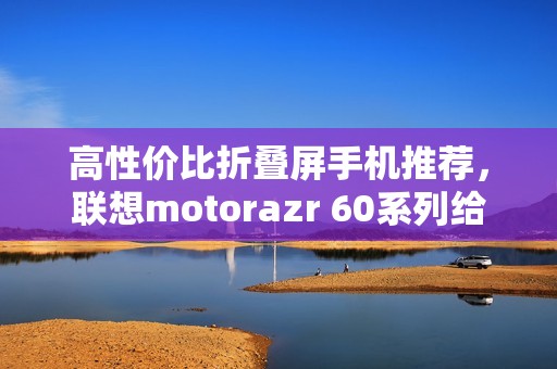 高性价比折叠屏手机推荐，联想motorazr 60系列给出最优解？