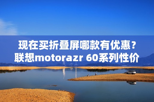 现在买折叠屏哪款有优惠？联想motorazr 60系列性价比最高