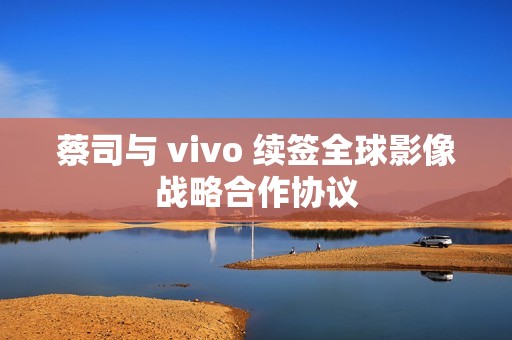 蔡司与 vivo 续签全球影像战略合作协议
