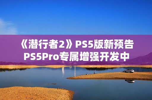 《潜行者2》PS5版新预告 PS5Pro专属增强开发中