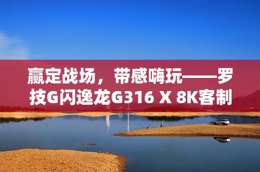 赢定战场，带感嗨玩——罗技G闪逸龙G316 X 8K客制化游戏键盘上市，专为中国玩家定制
