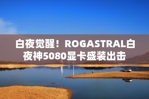 白夜觉醒！ROGASTRAL白夜神5080显卡盛装出击