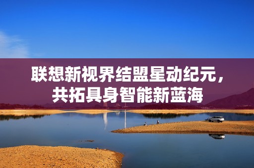 联想新视界结盟星动纪元，共拓具身智能新蓝海