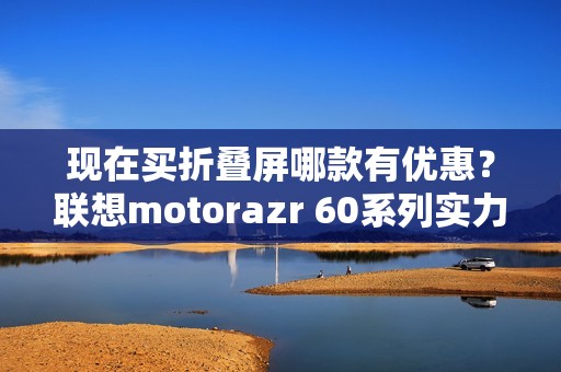 现在买折叠屏哪款有优惠？联想motorazr 60系列实力出圈