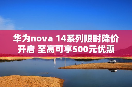 华为nova 14系列限时降价开启 至高可享500元优惠