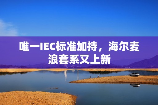 唯一IEC标准加持，海尔麦浪套系又上新