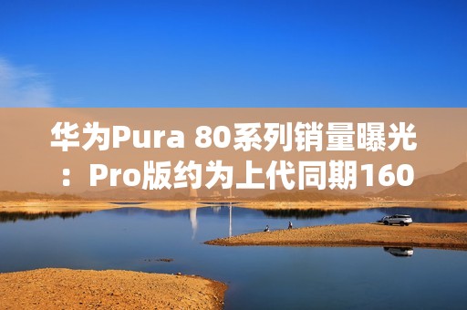 华为Pura 80系列销量曝光：Pro版约为上代同期160%