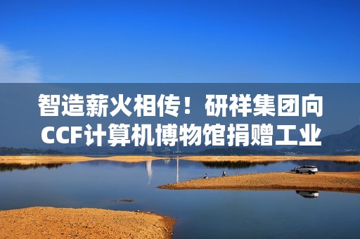 智造薪火相传！研祥集团向CCF计算机博物馆捐赠工业计算机藏品