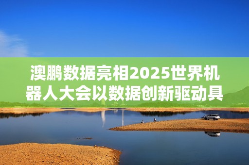 澳鹏数据亮相2025世界机器人大会以数据创新驱动具身智能发展