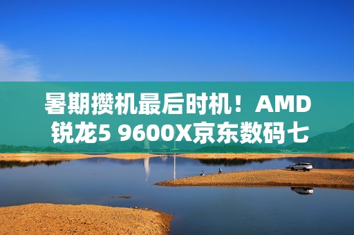 暑期攒机最后时机！AMD 锐龙5 9600X京东数码七夕节好价
