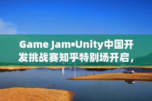 Game Jam•Unity中国开发挑战赛知乎特别场开启，5部作品直通决赛