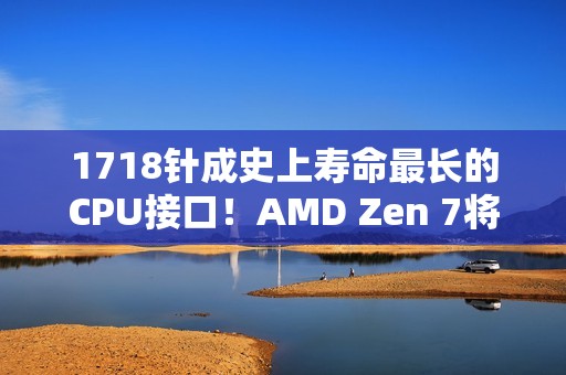1718针成史上寿命最长的CPU接口！AMD Zen 7将支持AM5：一板传4代 U坏板还在