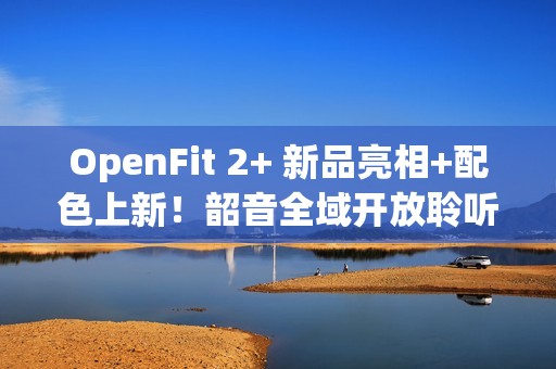 OpenFit 2+ 新品亮相+配色上新！韶音全域开放聆听方案再进化