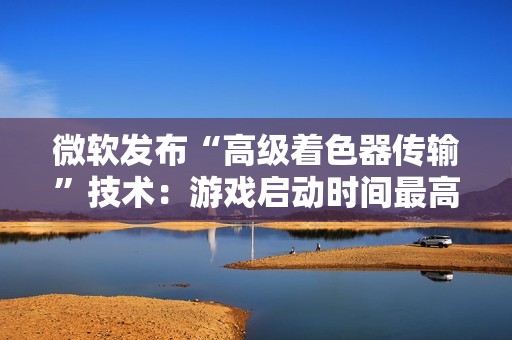 微软发布“高级着色器传输”技术：游戏启动时间最高可缩短 85%
