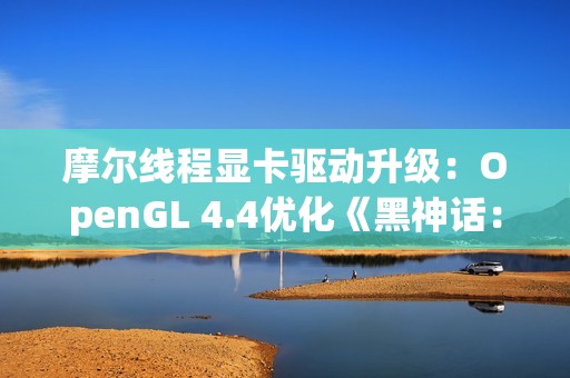 摩尔线程显卡驱动升级：OpenGL 4.4优化《黑神话：悟空》