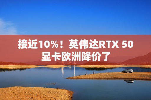 接近10%！英伟达RTX 50显卡欧洲降价了